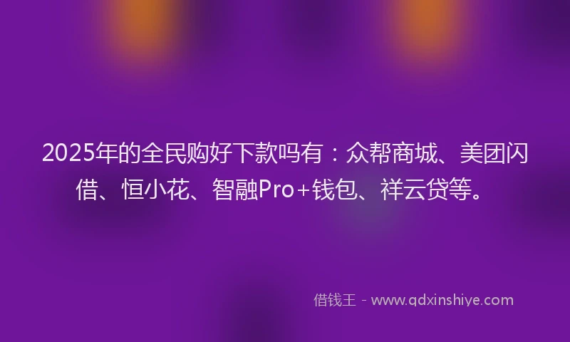 2025年的全民购好下款吗有：众帮商城、美团闪借、恒小花、智融Pro+钱包、祥云贷等。