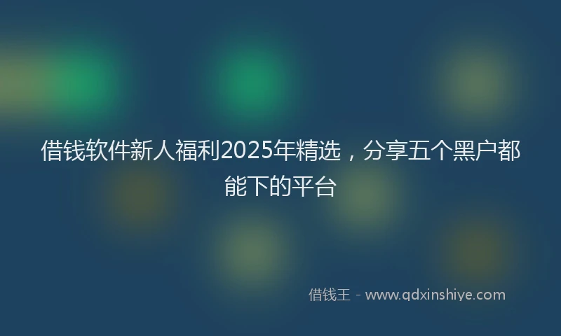 借钱软件新人福利2025年精选，分享五个黑户都能下的平台