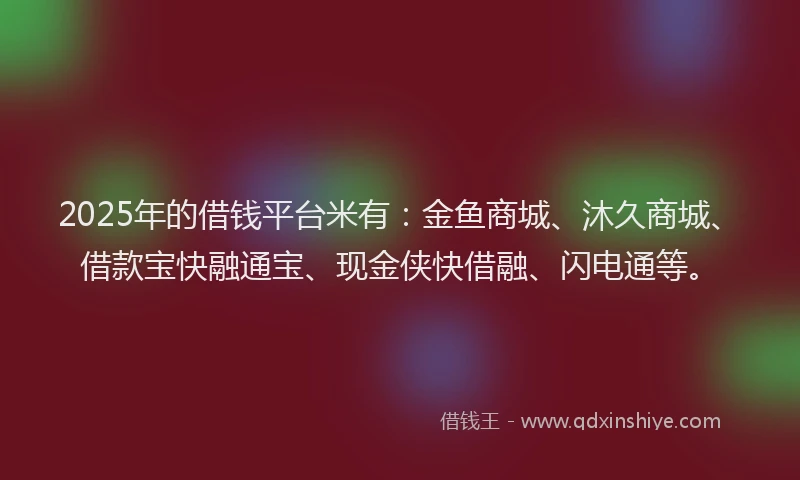 2025年的借钱平台米有：金鱼商城、沐久商城、借款宝快融通宝、现金侠快借融、闪电通等。