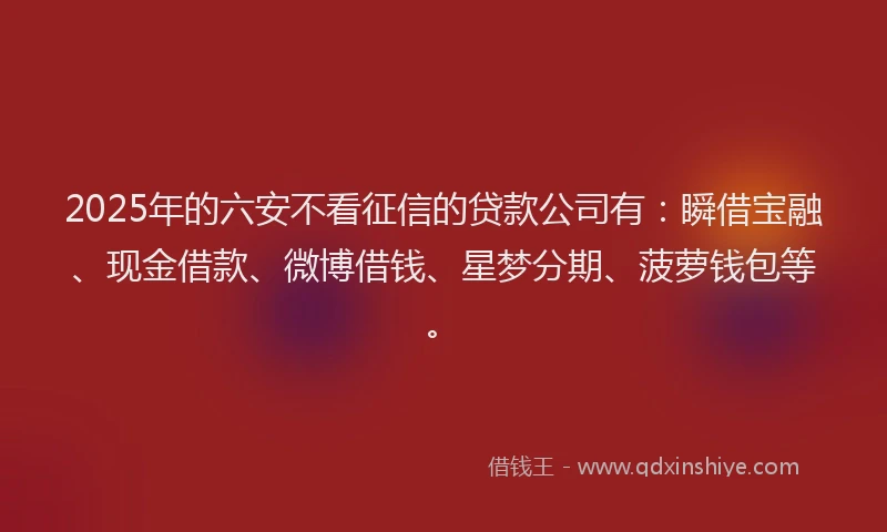 2025年的六安不看征信的贷款公司有：瞬借宝融、现金借款、微博借钱、星梦分期、菠萝钱包等。