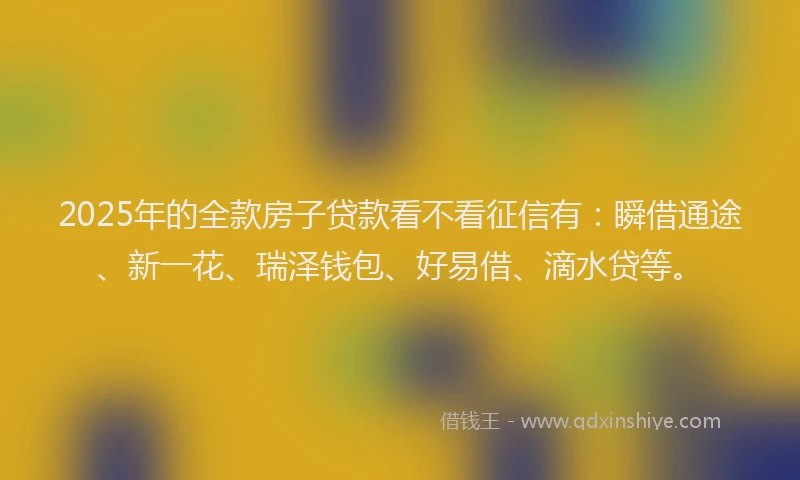 2025年的全款房子贷款看不看征信有：瞬借通途、新一花、瑞泽钱包、好易借、滴水贷等。