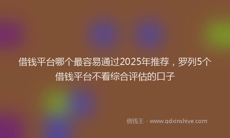 借钱平台哪个最容易通过2025年推荐，罗列5个借钱平台不看综合评估的口子
