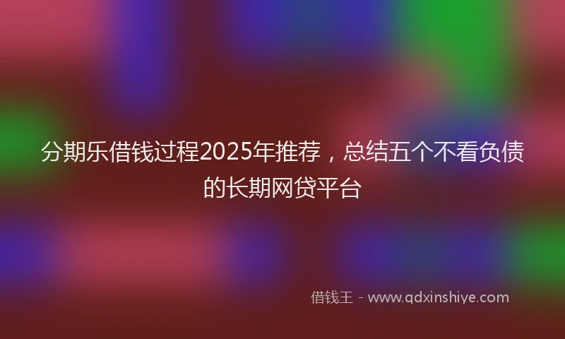 分期乐借钱过程2025年推荐，总结五个不看负债的长期网贷平台