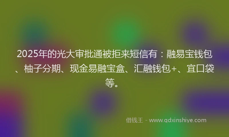 2025年的光大审批通被拒来短信有：融易宝钱包、柚子分期、现金易融宝盒、汇融钱包+、宜口袋等。