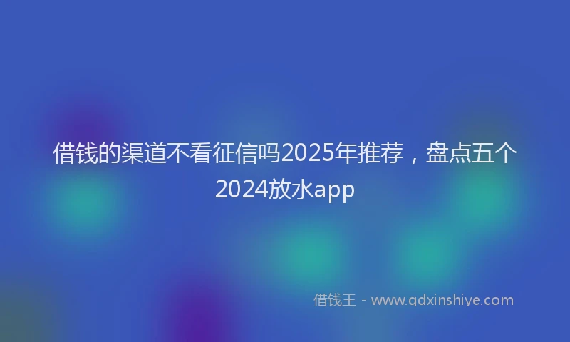 借钱的渠道不看征信吗2025年推荐，盘点五个2024放水app