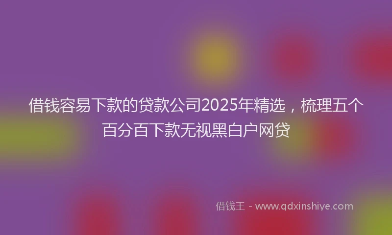 借钱容易下款的贷款公司2025年精选，梳理五个百分百下款无视黑白户网贷