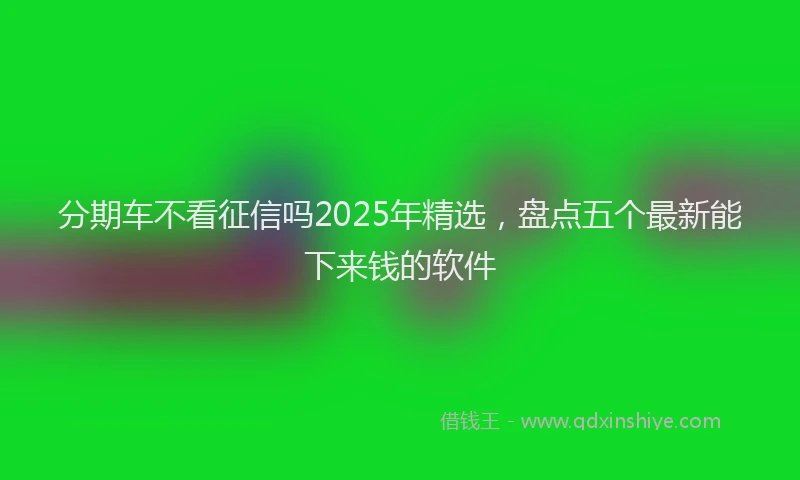分期车不看征信吗2025年精选，盘点五个最新能下来钱的软件