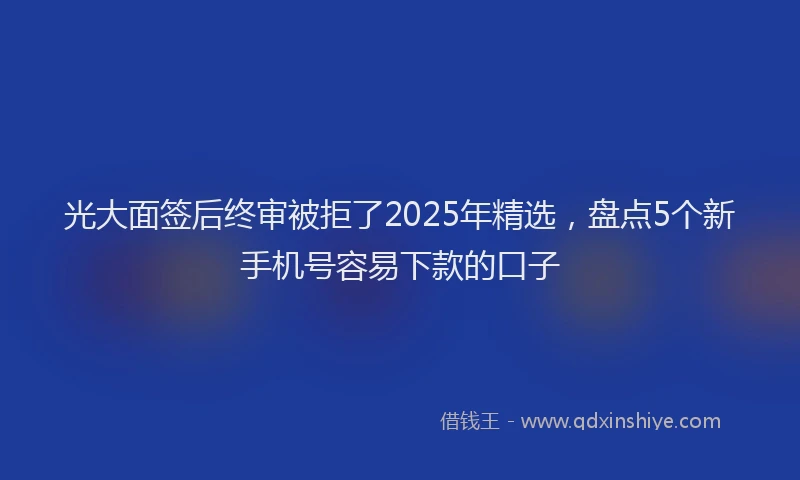 光大面签后终审被拒了2025年精选，盘点5个新手机号容易下款的口子