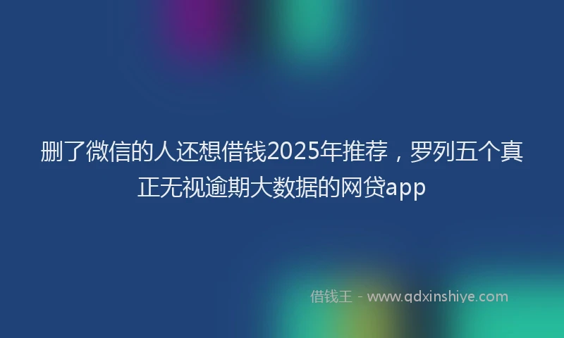 删了微信的人还想借钱2025年推荐，罗列五个真正无视逾期大数据的网贷app