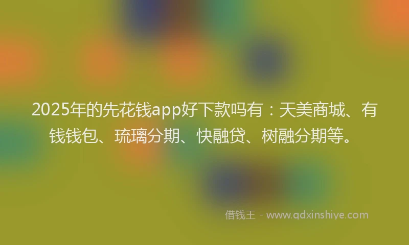 2025年的先花钱app好下款吗有：天美商城、有钱钱包、琉璃分期、快融贷、树融分期等。