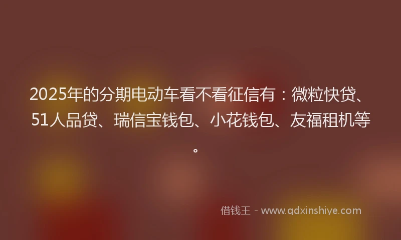 2025年的分期电动车看不看征信有：微粒快贷、51人品贷、瑞信宝钱包、小花钱包、友福租机等。