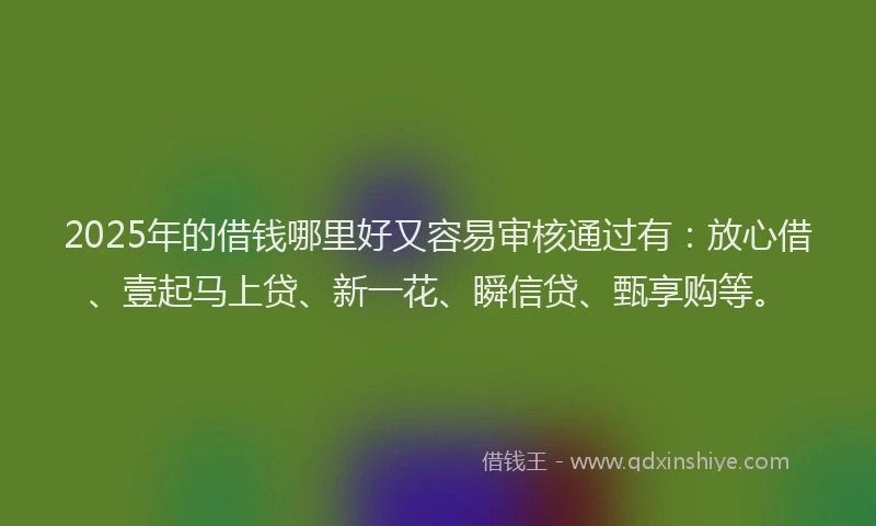 2025年的借钱哪里好又容易审核通过有：放心借、壹起马上贷、新一花、瞬信贷、甄享购等。