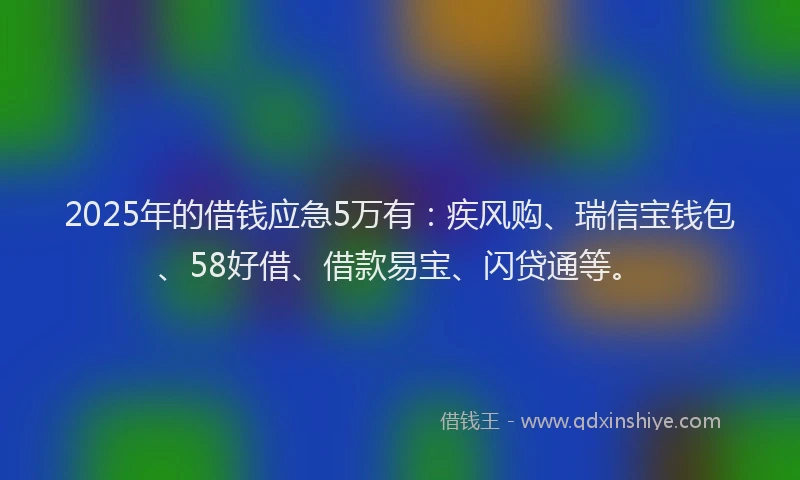 2025年的借钱应急5万有：疾风购、瑞信宝钱包、58好借、借款易宝、闪贷通等。