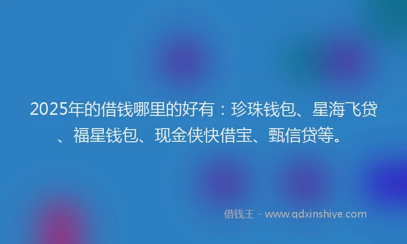 2025年的借钱哪里的好有：珍珠钱包、星海飞贷、福星钱包、现金侠快借宝、甄信贷等。