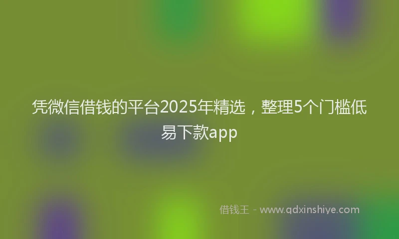 凭微信借钱的平台2025年精选，整理5个门槛低易下款app