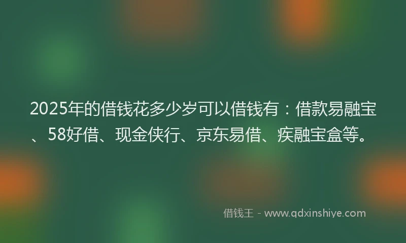 2025年的借钱花多少岁可以借钱有：借款易融宝、58好借、现金侠行、京东易借、疾融宝盒等。