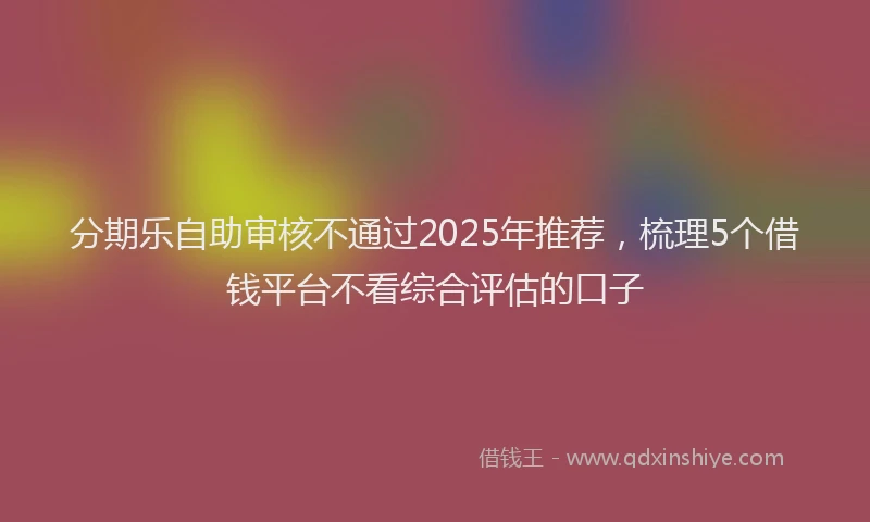 分期乐自助审核不通过2025年推荐，梳理5个借钱平台不看综合评估的口子