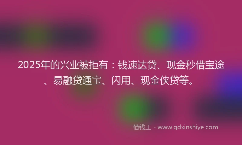 2025年的兴业被拒有：钱速达贷、现金秒借宝途、易融贷通宝、闪用、现金侠贷等。