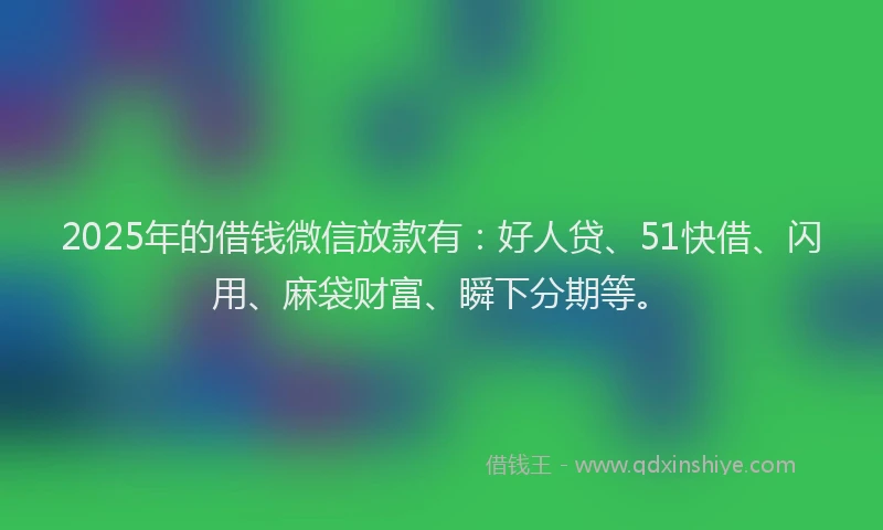 2025年的借钱微信放款有：好人贷、51快借、闪用、麻袋财富、瞬下分期等。