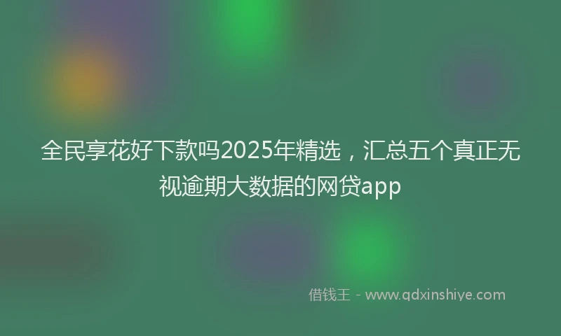 全民享花好下款吗2025年精选，汇总五个真正无视逾期大数据的网贷app