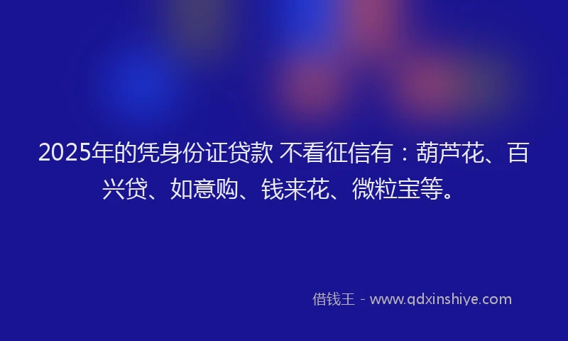 2025年的凭身份证贷款 不看征信有：葫芦花、百兴贷、如意购、钱来花、微粒宝等。