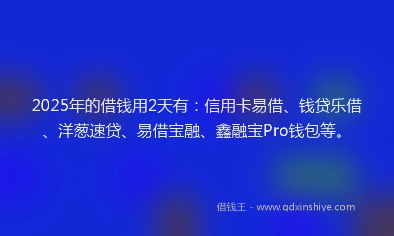 2025年的借钱用2天有：信用卡易借、钱贷乐借、洋葱速贷、易借宝融、鑫融宝Pro钱包等。