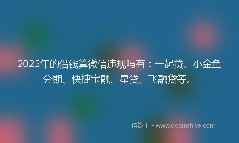 2025年的借钱算微信违规吗有：一起贷、小金鱼分期、快捷宝融、星贷、飞融贷等。