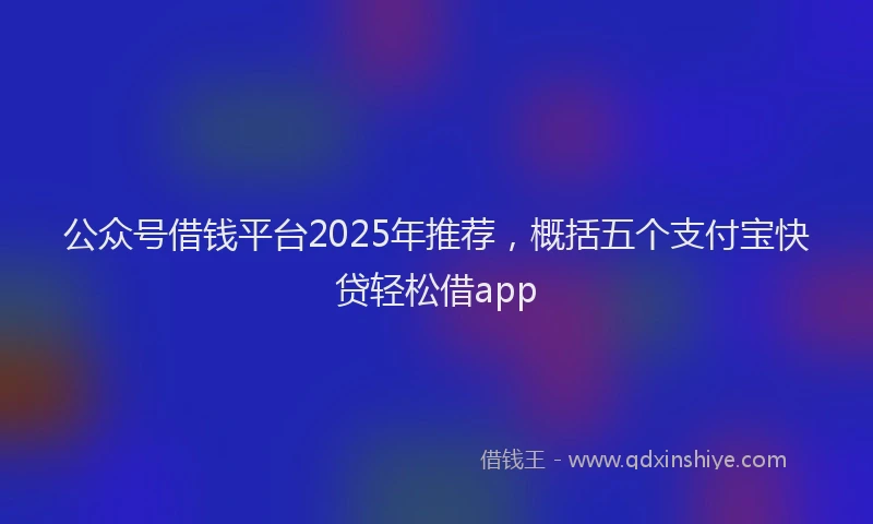 公众号借钱平台2025年推荐，概括五个支付宝快贷轻松借app