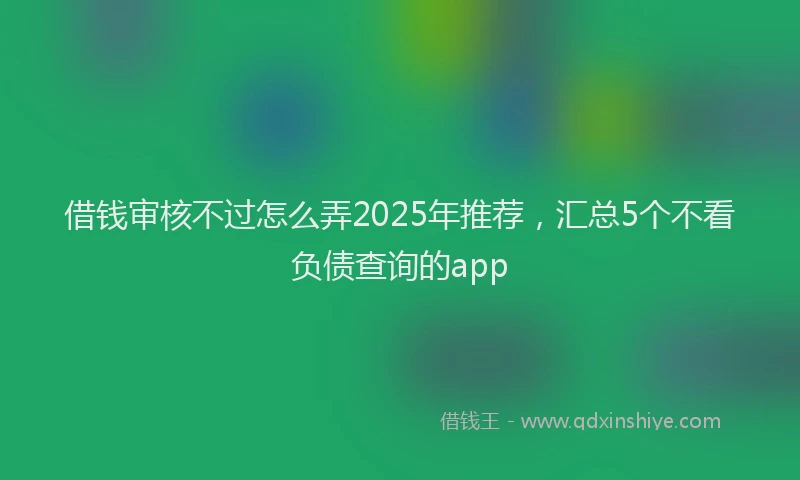 借钱审核不过怎么弄2025年推荐，汇总5个不看负债查询的app