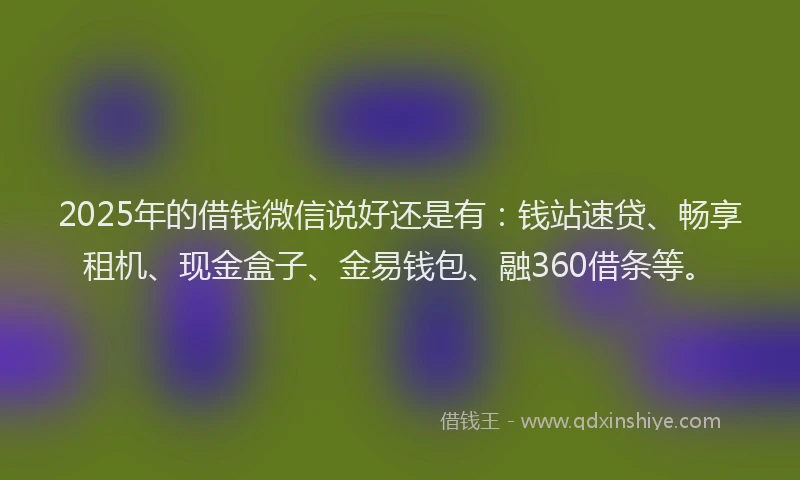 2025年的借钱微信说好还是有：钱站速贷、畅享租机、现金盒子、金易钱包、融360借条等。