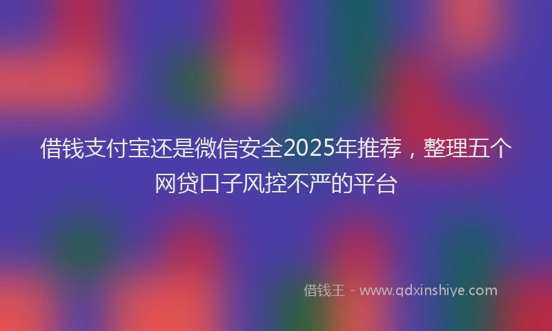 借钱支付宝还是微信安全2025年推荐，整理五个网贷口子风控不严的平台