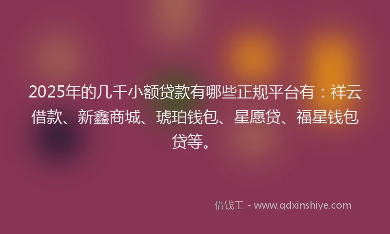 2025年的几千小额贷款有哪些正规平台有：祥云借款、新鑫商城、琥珀钱包、星愿贷、福星钱包贷等。