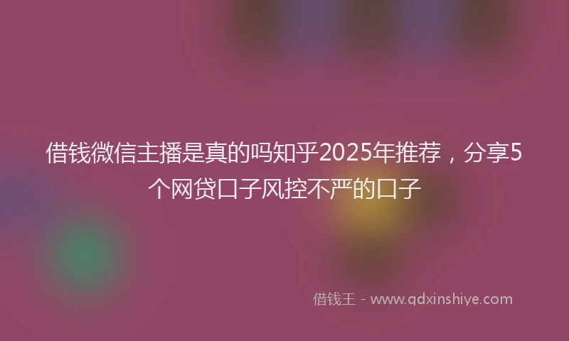 借钱微信主播是真的吗知乎2025年推荐，分享5个网贷口子风控不严的口子