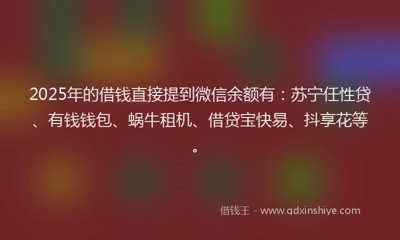 2025年的借钱直接提到微信余额有：苏宁任性贷、有钱钱包、蜗牛租机、借贷宝快易、抖享花等。