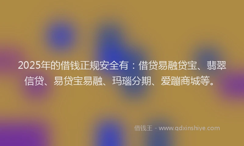 2025年的借钱正规安全有：借贷易融贷宝、翡翠信贷、易贷宝易融、玛瑙分期、爱蹦商城等。