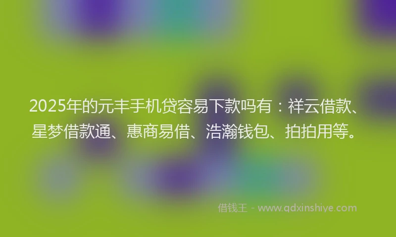 2025年的元丰手机贷容易下款吗有：祥云借款、星梦借款通、惠商易借、浩瀚钱包、拍拍用等。