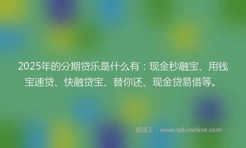 2025年的分期贷乐是什么有：现金秒融宝、用钱宝速贷、快融贷宝、替你还、现金贷易借等。