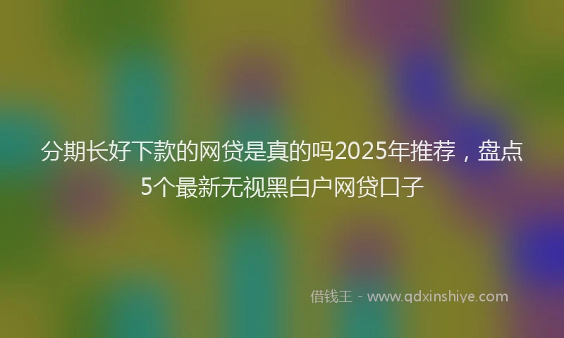 分期长好下款的网贷是真的吗2025年推荐，盘点5个最新无视黑白户网贷口子