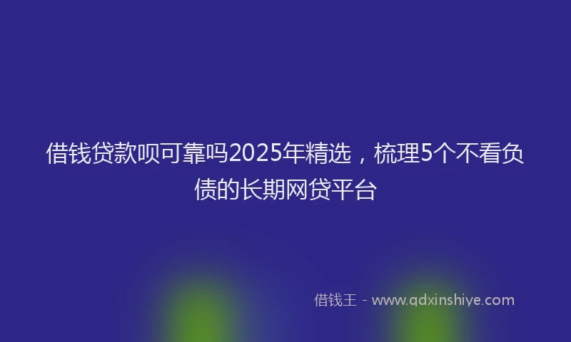 借钱贷款呗可靠吗2025年精选，梳理5个不看负债的长期网贷平台