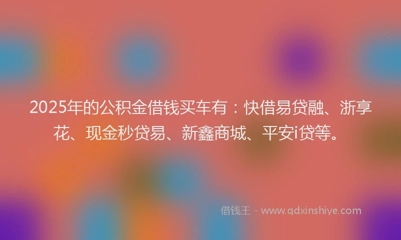 2025年的公积金借钱买车有：快借易贷融、浙享花、现金秒贷易、新鑫商城、平安i贷等。