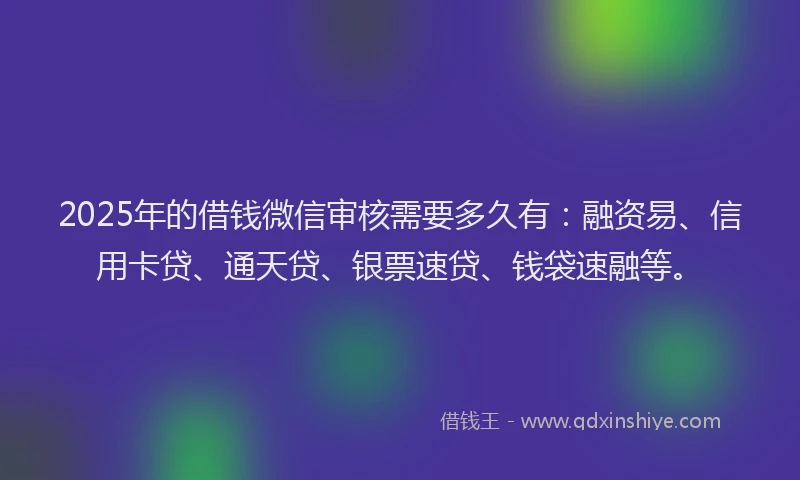 2025年的借钱微信审核需要多久有：融资易、信用卡贷、通天贷、银票速贷、钱袋速融等。