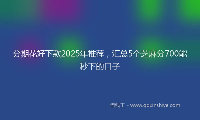 分期花好下款2025年推荐，汇总5个芝麻分700能秒下的口子