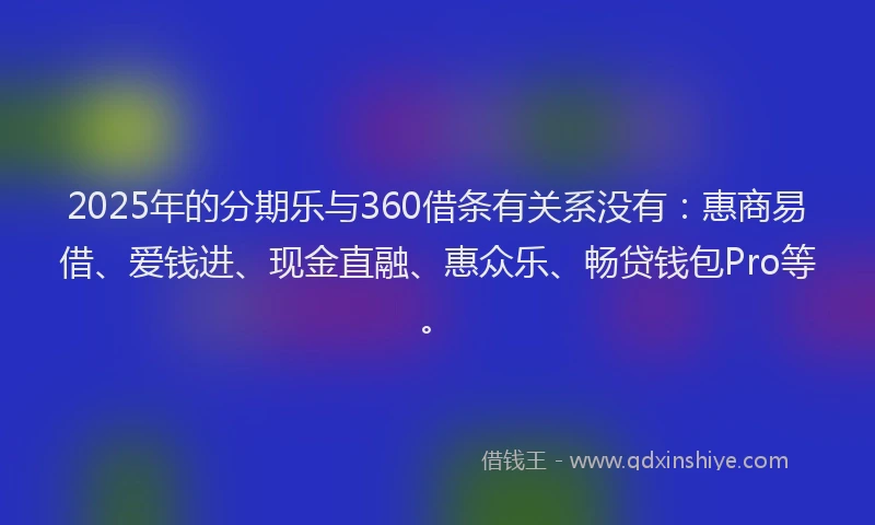 2025年的分期乐与360借条有关系没有：惠商易借、爱钱进、现金直融、惠众乐、畅贷钱包Pro等。