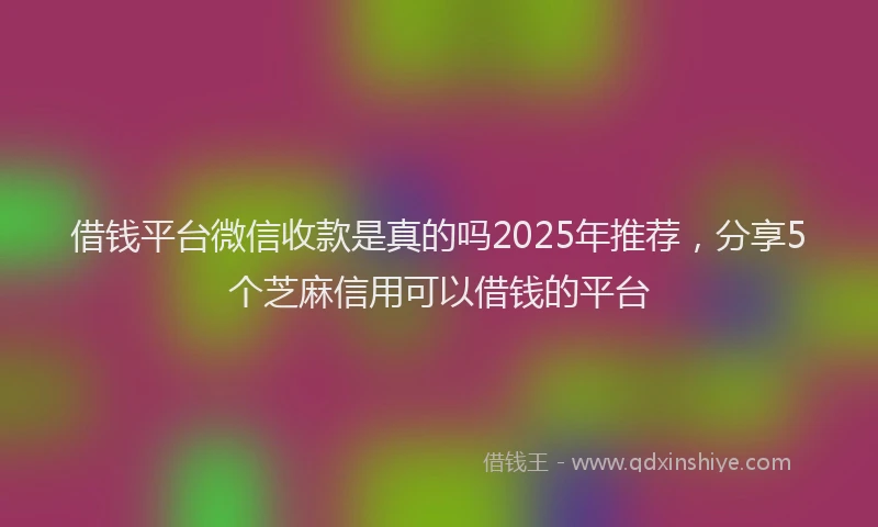 借钱平台微信收款是真的吗2025年推荐，分享5个芝麻信用可以借钱的平台