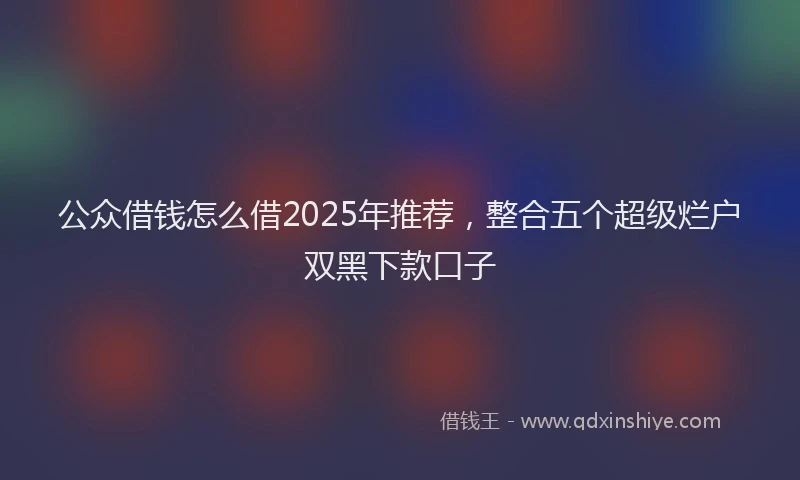 公众借钱怎么借2025年推荐，整合五个超级烂户双黑下款口子