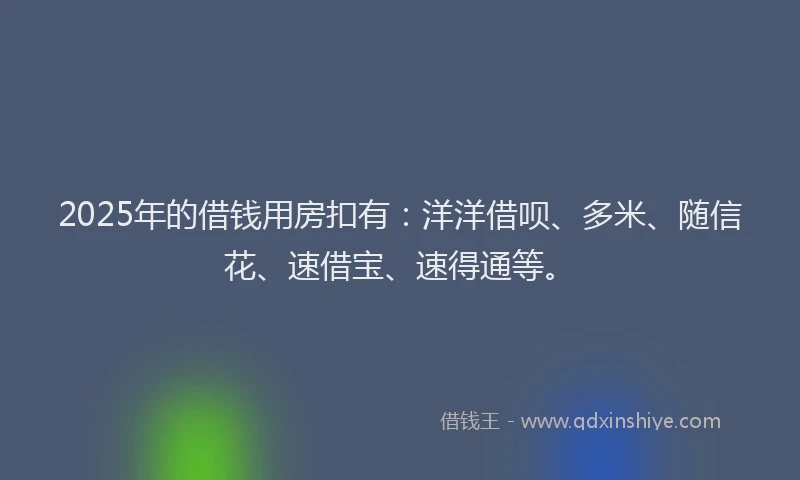 2025年的借钱用房扣有：洋洋借呗、多米、随信花、速借宝、速得通等。