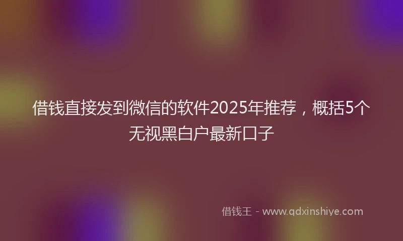借钱直接发到微信的软件2025年推荐，概括5个无视黑白户最新口子