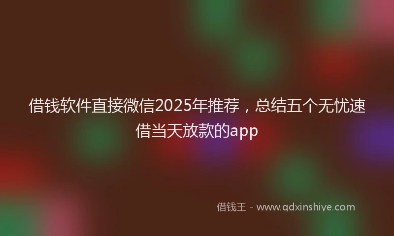 借钱软件直接微信2025年推荐，总结五个无忧速借当天放款的app