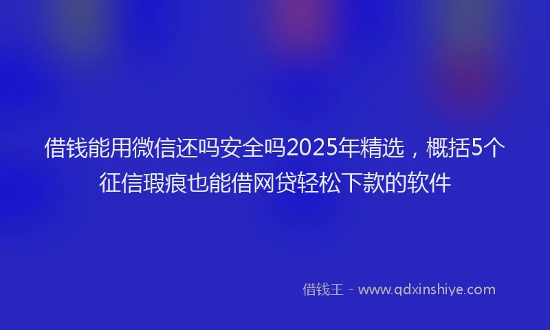 借钱能用微信还吗安全吗2025年精选，概括5个征信瑕疵也能借网贷轻松下款的软件