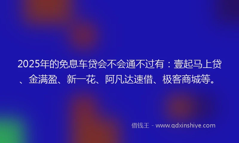 2025年的免息车贷会不会通不过有：壹起马上贷、金满盈、新一花、阿凡达速借、极客商城等。